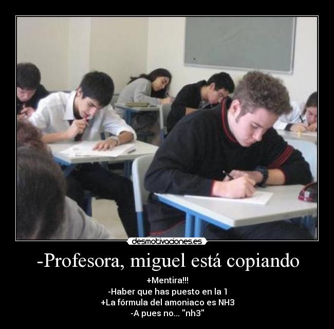 -Profesora, miguel está copiando - +Mentira!!!
-Haber que has puesto en la 1
+La fórmula del amoniaco es NH3
-A pues no... nh3