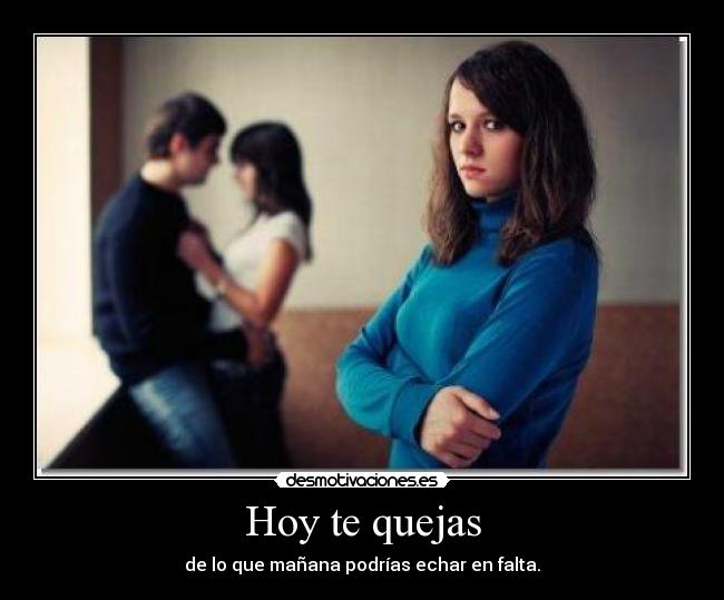 Hoy te quejas - de lo que mañana podrías echar en falta.