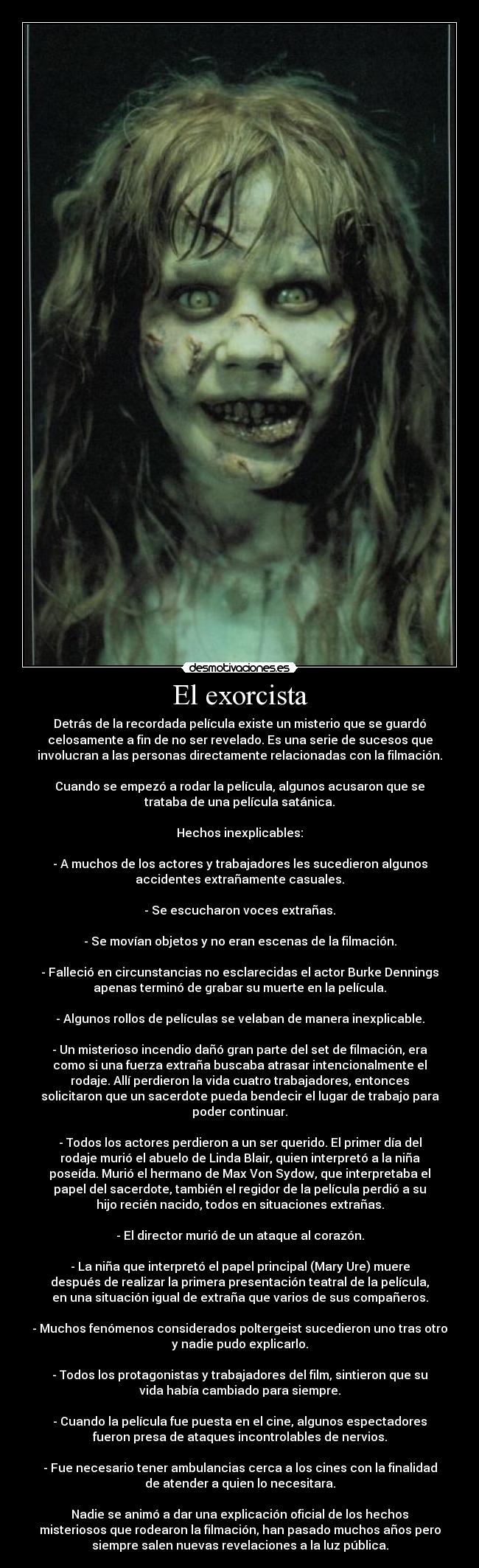 El exorcista - Detrás de la recordada película existe un misterio que se guardó
celosamente a fin de no ser revelado. Es una serie de sucesos que
involucran a las personas directamente relacionadas con la filmación.

Cuando se empezó a rodar la película, algunos acusaron que se
trataba de una película satánica.

Hechos inexplicables:

- A muchos de los actores y trabajadores les sucedieron algunos
accidentes extrañamente casuales.

- Se escucharon voces extrañas.

- Se movían objetos y no eran escenas de la filmación.

- Falleció en circunstancias no esclarecidas el actor Burke Dennings
apenas terminó de grabar su muerte en la película.

- Algunos rollos de películas se velaban de manera inexplicable.

- Un misterioso incendio dañó gran parte del set de filmación, era
como si una fuerza extraña buscaba atrasar intencionalmente el
rodaje. Allí perdieron la vida cuatro trabajadores, entonces
solicitaron que un sacerdote pueda bendecir el lugar de trabajo para
poder continuar.

- Todos los actores perdieron a un ser querido. El primer día del
rodaje murió el abuelo de Linda Blair, quien interpretó a la niña
poseída. Murió el hermano de Max Von Sydow, que interpretaba el
papel del sacerdote, también el regidor de la película perdió a su
hijo recién nacido, todos en situaciones extrañas.

- El director murió de un ataque al corazón.

- La niña que interpretó el papel principal (Mary Ure) muere
después de realizar la primera presentación teatral de la película,
en una situación igual de extraña que varios de sus compañeros.

- Muchos fenómenos considerados poltergeist sucedieron uno tras otro
y nadie pudo explicarlo.

- Todos los protagonistas y trabajadores del film, sintieron que su
vida había cambiado para siempre.

- Cuando la película fue puesta en el cine, algunos espectadores
fueron presa de ataques incontrolables de nervios.

- Fue necesario tener ambulancias cerca a los cines con la finalidad
de atender a quien lo necesitara.

Nadie se animó a dar una explicación oficial de los hechos
misteriosos que rodearon la filmación, han pasado muchos años pero
siempre salen nuevas revelaciones a la luz pública.