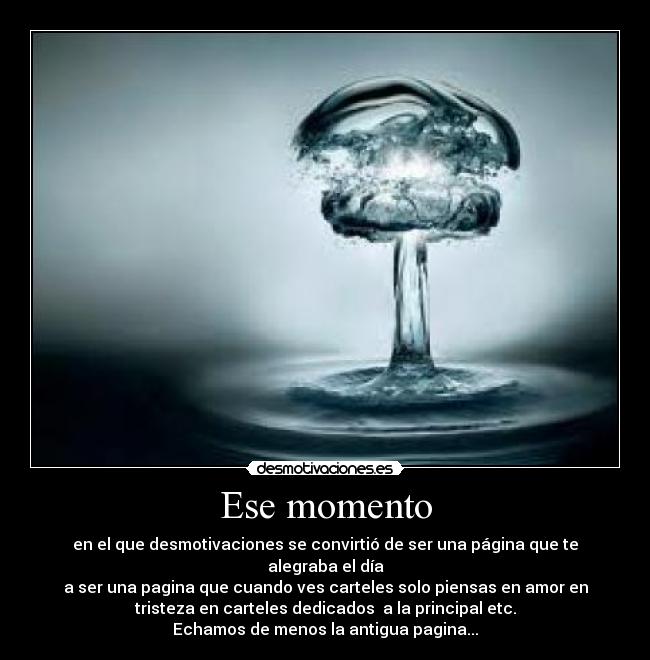 Ese momento - en el que desmotivaciones se convirtió de ser una página que te
alegraba el día
a ser una pagina que cuando ves carteles solo piensas en amor en
tristeza en carteles dedicados  a la principal etc.
Echamos de menos la antigua pagina...