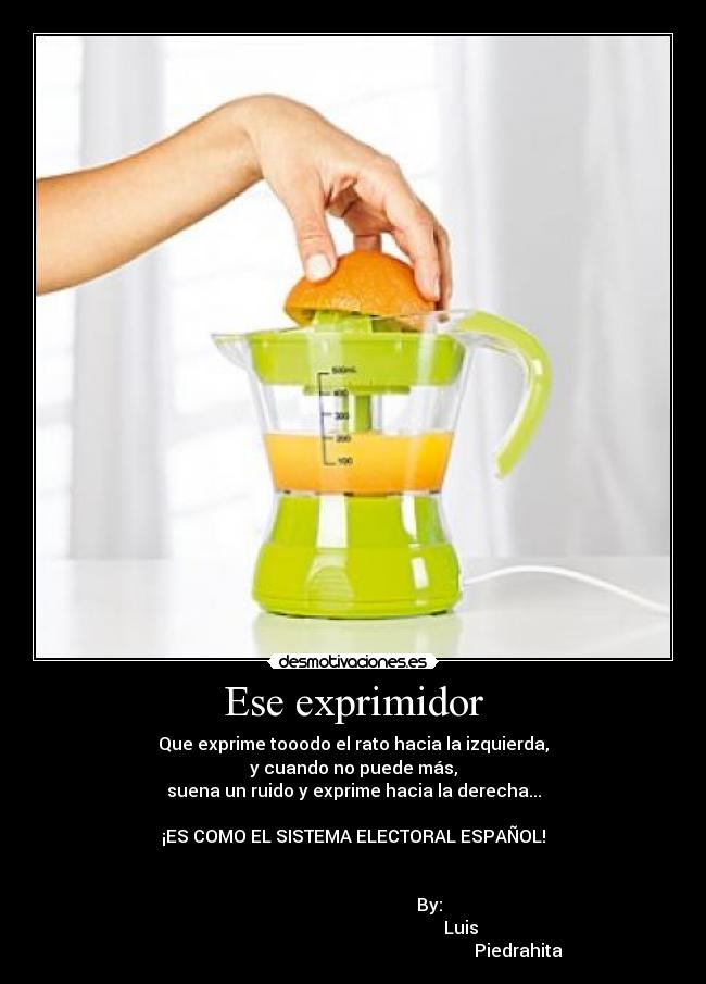 Ese exprimidor - Que exprime tooodo el rato hacia la izquierda,
y cuando no puede más,
suena un ruido y exprime hacia la derecha...

¡ES COMO EL SISTEMA ELECTORAL ESPAÑOL!


                                   By:
                                                   Luis 
                                                                            Piedrahita