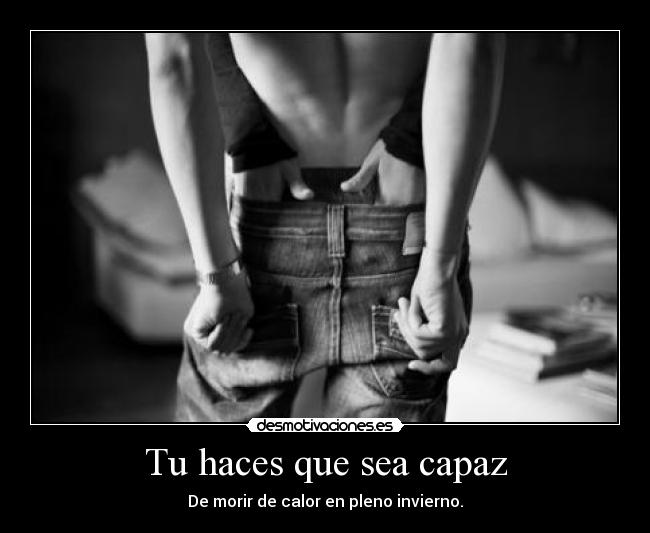 Tu haces que sea capaz - De morir de calor en pleno invierno.