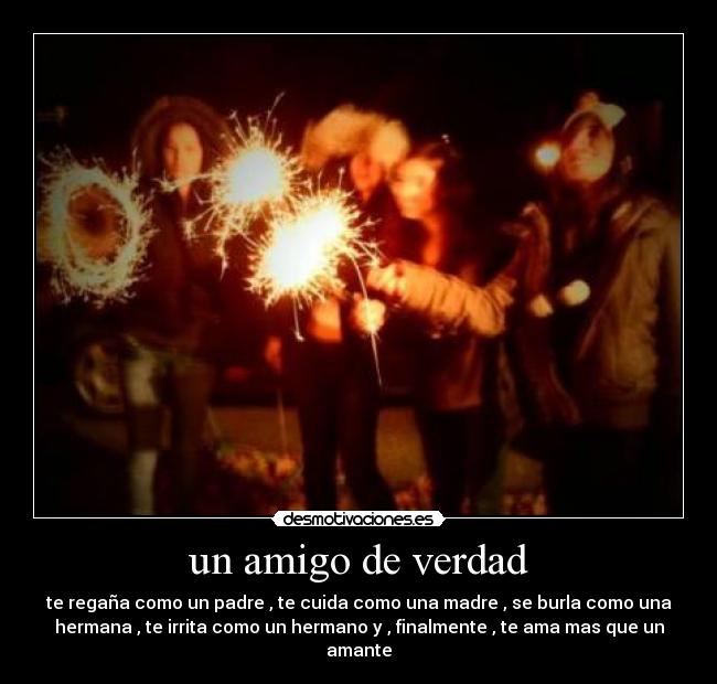 un amigo de verdad - te regaña como un padre , te cuida como una madre , se burla como una
hermana , te irrita como un hermano y , finalmente , te ama mas que un
amante