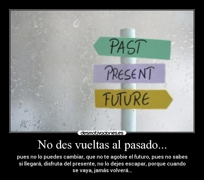 No des vueltas al pasado... - pues no lo puedes cambiar, que no te agobie el futuro, pues no sabes
si llegará, disfruta del presente, no lo dejes escapar, porque cuando
se vaya, jamás volverá...