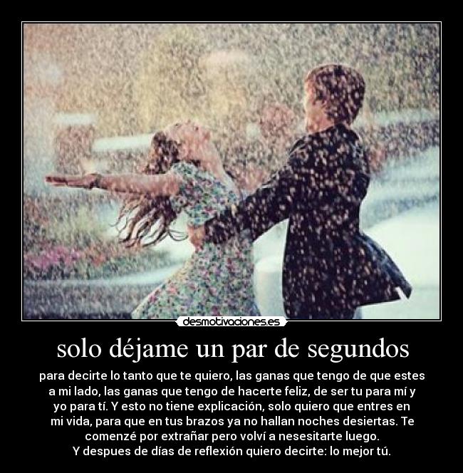 solo déjame un par de segundos - para decirte lo tanto que te quiero, las ganas que tengo de que estes
a mi lado, las ganas que tengo de hacerte feliz, de ser tu para mí y
yo para tí. Y esto no tiene explicación, solo quiero que entres en
mi vida, para que en tus brazos ya no hallan noches desiertas. Te
comenzé por extrañar pero volví a nesesitarte luego.
Y despues de días de reflexión quiero decirte: lo mejor tú.