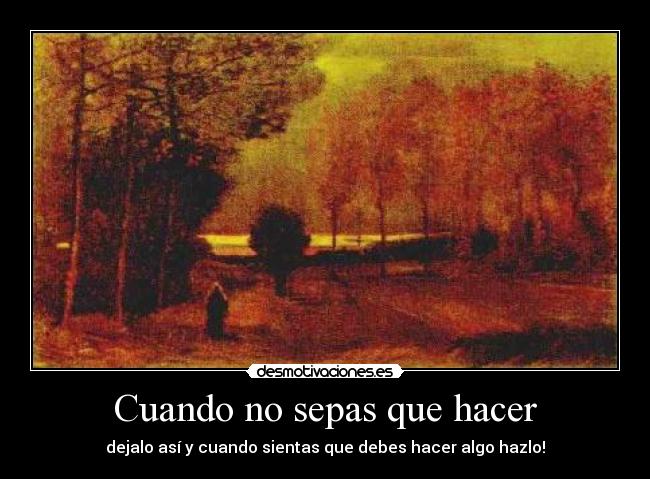 Cuando no sepas que hacer - dejalo así y cuando sientas que debes hacer algo hazlo!