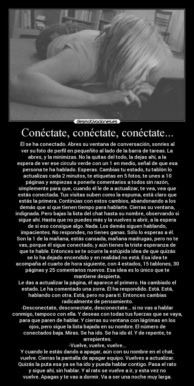 Conéctate, conéctate, conéctate... - Él se ha conectado. Abres su ventana de conversación, sonríes al
ver su foto de perfil en pequeñito al lado de la barra de tareas. La
abres, y la minimizas. No la quitas del todo, la dejas ahí, a la
espera de ver ese circulo verde con un 1 en medio, señal de que esa
persona te ha hablado. Esperas. Cambias tu estado, tu tablón lo
actualizas cada 2 minutos, te etiquetas en 5 fotos, te unes a 10
páginas y empiezas a ponerle comentarios a todos sin razón,
simplemente para que, cuando él le de a actualizar, te vea, vea que
estás conectada. Tus visitas suben como la espuma, está claro que
estás la primera. Continúas con estos cambios, abandonando a los
demás que sí que tienen tiempo para hablarte. Cierras su ventana,
indignada. Pero bajas la lista del chat hasta su nombre, observando si
sigue ahí. Hasta que no puedes más y la vuelves a abrir, a la espera
de si eso consigue algo. Nada. Los demás siguen hablando,
impacientes. No respondes, no tienes ganas. Sólo lo esperas a él.
Son la 1 de la mañana, estás cansada, mañana madrugas, pero no te
vas, porque él sigue conectado, y aún tienes la triste esperanza de
que te hable. Entonces se te ocurre la estúpida idea de que quizás
se lo ha dejado encendido y en realidad no está. Esa idea te
acompaña el cuarto de hora siguiente, con 4 estados, 15 tablones, 30
páginas y 25 comentarios nuevos. Esa idea es lo único que te
mantiene despierta.
Le das a actualizar la página, él aparece el primero. Ha cambiado el
estado. Le ha comentado una zorra. Él ha respondido. Está. Está,
hablando con otra. Está, pero no para ti. Entonces cambias
radicalmente de pensamiento.
-Desconectate, desconectate, desconectate... si no vas a hablar
conmigo, tampoco con ella. Y deseas con todas tus fuerzas que se vaya,
para que paren de hablar. Y cierras su ventana con lágrimas en los
ojos, pero sigue la lista bajada en su nombre. El número de
conectados baja. Miras. Se ha ido. Se ha ido él. Y de repente, te
arrepientes.
-Vuelve, vuelve, vuelve...
Y cuando le estás dando a apagar, aún con su nombre en el chat,
vuelve. Cierras la pantalla de apagar equipo. Vuelves a actualizar.
Quizás la puta esa ya se ha ido y pueda hablar contigo. Pasa el rato
y sigue ahí, sin hablar. Y al rato se vuelve a ir, y esta vez no
vuelve. Apagas y te vas a dormir. Va a ser una noche muy larga.