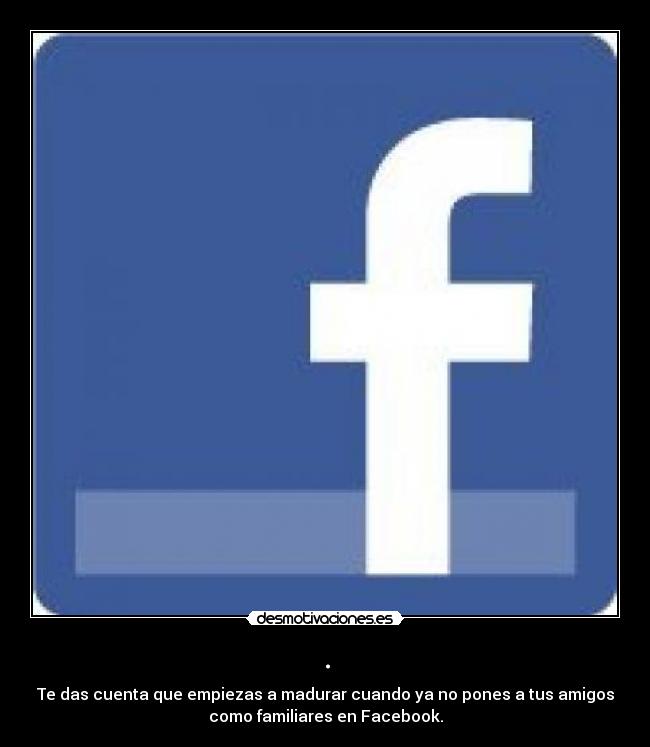 . - Te das cuenta que empiezas a madurar cuando ya no pones a tus amigos
como familiares en Facebook.