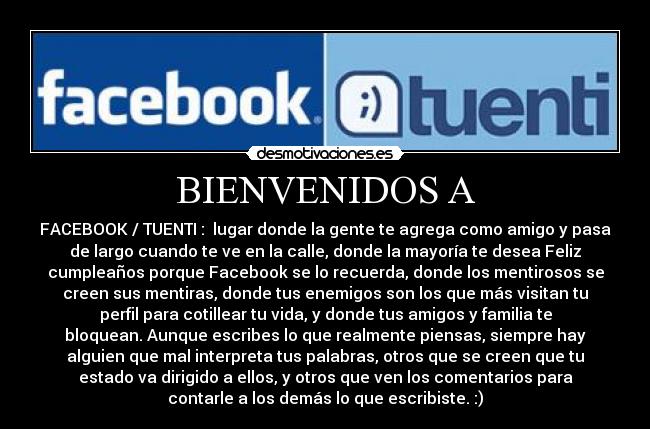 BIENVENIDOS A - FACEBOOK / TUENTI : lugar donde la gente te agrega como amigo y pasa
de largo cuando te ve en la calle, donde la mayoría te desea Feliz
cumpleaños porque Facebook se lo recuerda, donde los mentirosos se
creen sus mentiras, donde tus enemigos son los que más visitan tu
perfil para cotillear tu vida, y donde tus amigos y familia te
bloquean. Aunque escribes lo que realmente piensas, siempre hay
alguien que mal interpreta tus palabras, otros que se creen que tu
estado va dirigido a ellos, y otros que ven los comentarios para
contarle a los demás lo que escribiste. :)