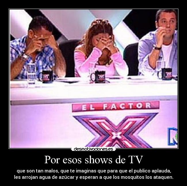 Por esos shows de TV - que son tan malos, que te imaginas que para que el publico aplauda,
les arrojan agua de azúcar y esperan a que los mosquitos los ataquen.