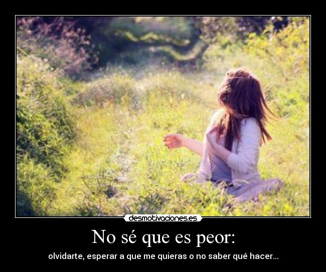 No sé que es peor: - olvidarte, esperar a que me quieras o no saber qué hacer...