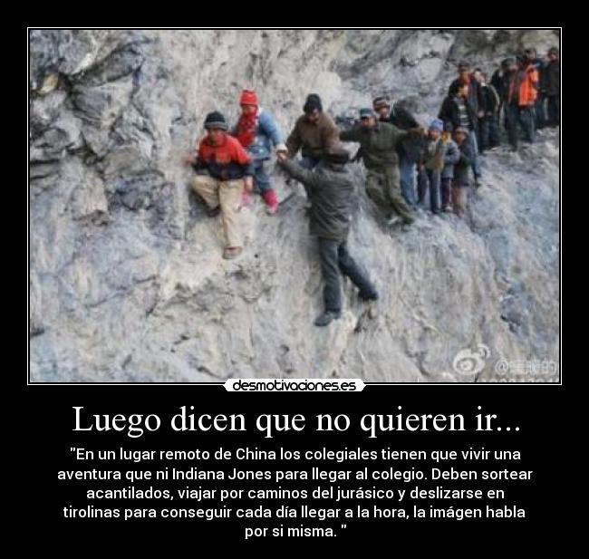 Luego dicen que no quieren ir... - En un lugar remoto de China los colegiales tienen que vivir una
aventura que ni Indiana Jones para llegar al colegio. Deben sortear
acantilados, viajar por caminos del jurásico y deslizarse en
tirolinas para conseguir cada día llegar a la hora, la imágen habla
por si misma. 