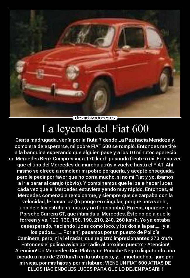 La leyenda del Fiat 600 - Cierta madrugada, venía por la Ruta 7 desde La Paz hacia Mendoza y,
como era de esperarse, mi pobre FIAT 600 se rompió. Entonces me tiré
a la banquina esperando que alguien pase y a los 10 minutos apareció
un Mercedes Benz Compressor a 170 km/h pasando frente a mi. En eso veo
que el tipo del Mercedes da marcha atrás y vuelve hasta el FIAT. Ahí
mismo se ofrece a remolcar mi pobre porquería, y acepté enseguida,
pero le pedir por favor que no corra mucho, si no mi Fiat y yo, ibamos
a ir a parar al carajo (obvio). Y combinamos que le iba a hacer luces
cada vez que el Mercedes estuviera yendo muy rápido. Entonces, el
Mercedes comenzó a remolcarme, y siempre que se zarpaba con la
velocidad, le hacía luz (lo pongo en singular, porque para variar,
uno de ellos estaba en corto y no funcionaba). En eso, aparece un
Porsche Carrera GT, que intimida al Mercedes. Éste no deja que lo
forreen y va: 120, 130, 150, 190, 210, 240, 260 km/h. Yo ya estaba
desesperado, haciendo luces como loco, y los dos a la par...... y a
los pedos........ Por ahí, pasamos por un puesto de Policía
Caminera, pero, ni vi el radar, que registró impresionantes 270 km/h.
Entonces el policía avisa por radio al próximo puesto: - Atención!
Atención! Un Mercedes Gris Plata y un Porsche Negro disputando una
picada a mas de 270 km/h en la autopista, y.... muchachos... juro por
mi vieja, por mis hijos y por mi laburo: VIENE UN FIAT 600 ATRAS DE
ELLOS HACIENDOLES LUCES PARA QUE LO DEJEN PASAR!!!!