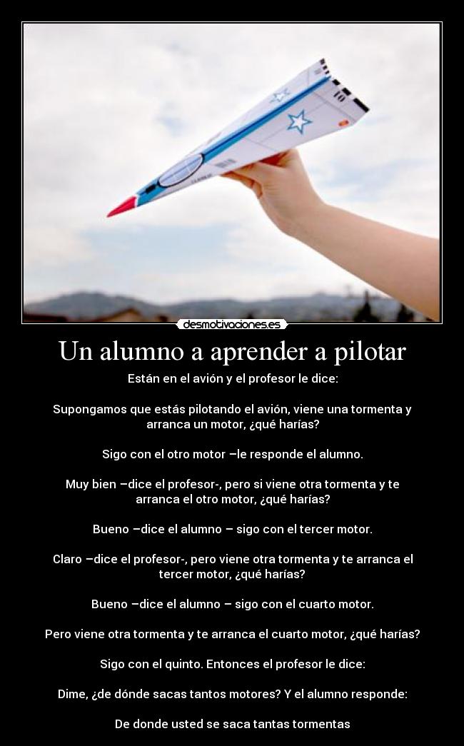 Un alumno a aprender a pilotar - Están en el avión y el profesor le dice:

Supongamos que estás pilotando el avión, viene una tormenta y
arranca un motor, ¿qué harías?

Sigo con el otro motor –le responde el alumno.

Muy bien –dice el profesor-, pero si viene otra tormenta y te
arranca el otro motor, ¿qué harías?

Bueno –dice el alumno – sigo con el tercer motor.

Claro –dice el profesor-, pero viene otra tormenta y te arranca el
tercer motor, ¿qué harías?

Bueno –dice el alumno – sigo con el cuarto motor.

Pero viene otra tormenta y te arranca el cuarto motor, ¿qué harías?

Sigo con el quinto. Entonces el profesor le dice:

Dime, ¿de dónde sacas tantos motores? Y el alumno responde:

De donde usted se saca tantas tormentas