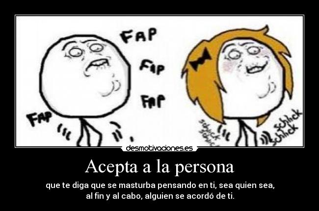 Acepta a la persona - que te diga que se masturba pensando en ti, sea quien sea,
al fin y al cabo, alguien se acordó de ti.