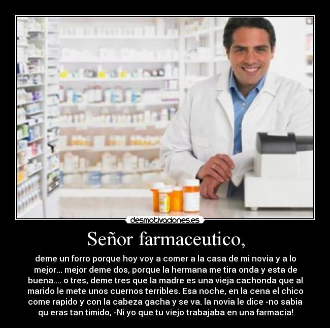 Señor farmaceutico, - deme un forro porque hoy voy a comer a la casa de mi novia y a lo
mejor... mejor deme dos, porque la hermana me tira onda y esta de
buena.... o tres, deme tres que la madre es una vieja cachonda que al
marido le mete unos cuernos terribles. Esa noche, en la cena el chico
come rapido y con la cabeza gacha y se va. la novia le dice -no sabia
qu eras tan timido, -Ni yo que tu viejo trabajaba en una farmacia!