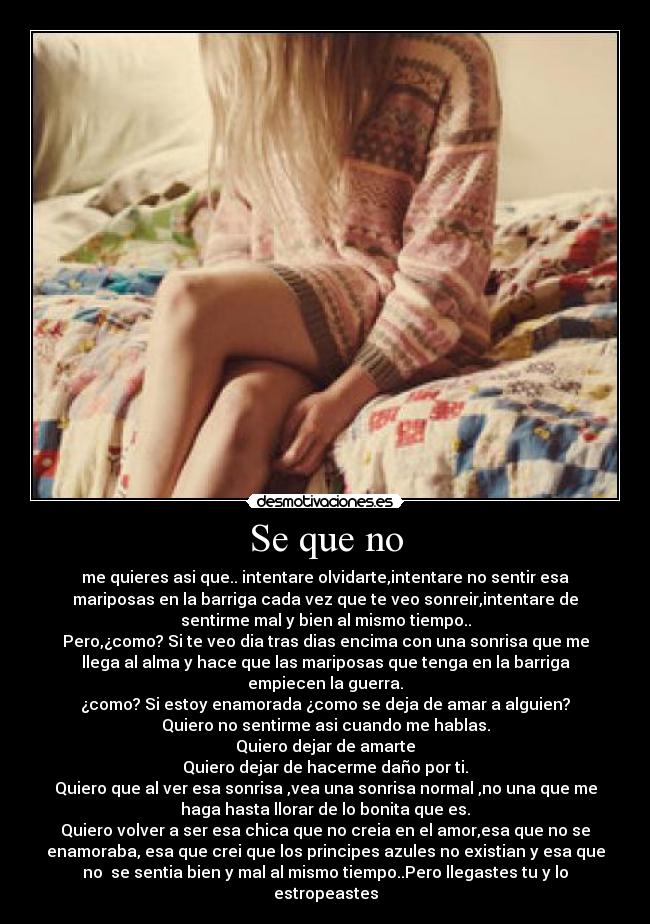 Se que no - me quieres asi que.. intentare olvidarte,intentare no sentir esa
mariposas en la barriga cada vez que te veo sonreir,intentare de
sentirme mal y bien al mismo tiempo..
Pero,¿como? Si te veo dia tras dias encima con una sonrisa que me
llega al alma y hace que las mariposas que tenga en la barriga
empiecen la guerra.
¿como? Si estoy enamorada ¿como se deja de amar a alguien?
Quiero no sentirme asi cuando me hablas.
Quiero dejar de amarte
Quiero dejar de hacerme daño por ti.
Quiero que al ver esa sonrisa ,vea una sonrisa normal ,no una que me
haga hasta llorar de lo bonita que es.
Quiero volver a ser esa chica que no creia en el amor,esa que no se
enamoraba, esa que crei que los principes azules no existian y esa que
no  se sentia bien y mal al mismo tiempo..Pero llegastes tu y lo
estropeastes