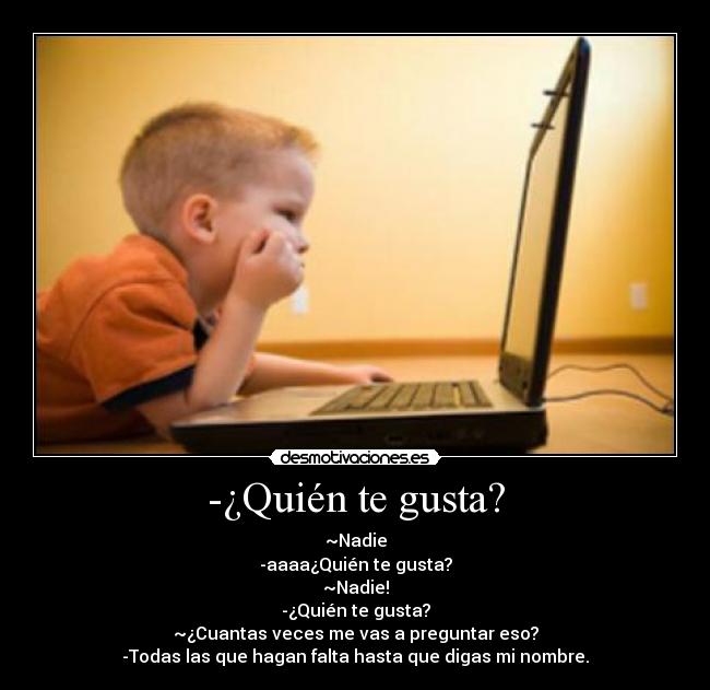 -¿Quién te gusta? - ~Nadie
-aaaa¿Quién te gusta?
~Nadie!
-¿Quién te gusta?
~¿Cuantas veces me vas a preguntar eso?
-Todas las que hagan falta hasta que digas mi nombre.