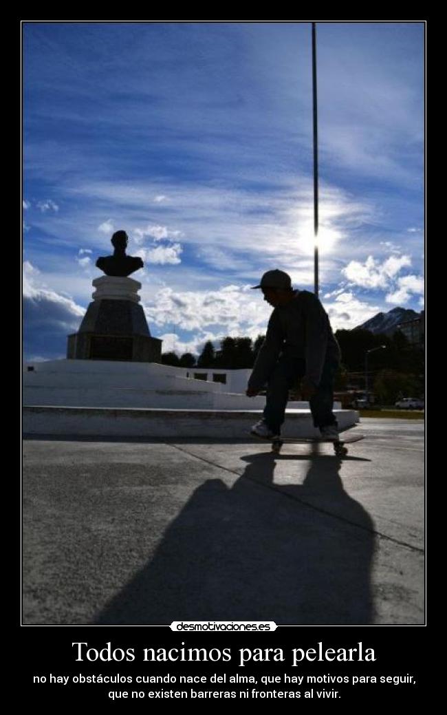 Todos nacimos para pelearla - no hay obstáculos cuando nace del alma, que hay motivos para seguir,
que no existen barreras ni fronteras al vivir.