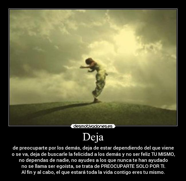 Deja - de preocuparte por los demás, deja de estar dependiendo del que viene
o se va, deja de buscarle la felicidad a los demás y no ser feliz TU MISMO,
no dependas de nadie, no ayudes a los que nunca te han ayudado
no se llama ser egoísta, se trata de PREOCUPARTE SOLO POR TI.
Al fin y al cabo, el que estará toda la vida contigo eres tu mismo.