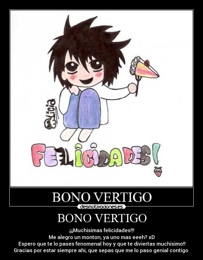 BONO VERTIGO - ¡¡¡Muchisimas felicidades!!!
Me alegro un monton, ya uno mas eeeh? xD
Espero que te lo pases fenomenal hoy y que te diviertas muchisimo!!
Gracias por estar siempre ahi, que sepas que me lo paso genial contigo 