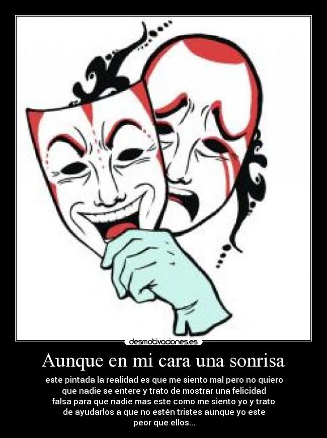 Aunque en mi cara una sonrisa - este pintada la realidad es que me siento mal pero no quiero
que nadie se entere y trato de mostrar una felicidad
falsa para que nadie mas este como me siento yo y trato
de ayudarlos a que no estén tristes aunque yo este
peor que ellos...
