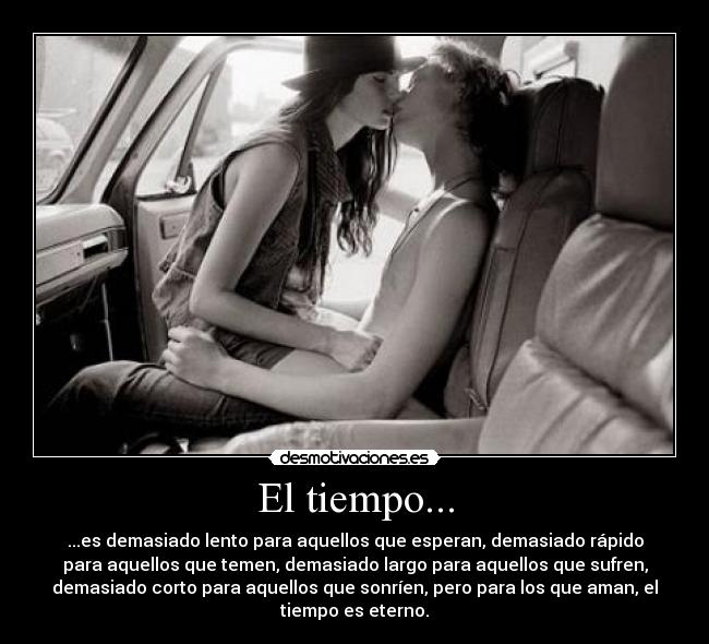 El tiempo... - ...es demasiado lento para aquellos que esperan, demasiado rápido
para aquellos que temen, demasiado largo para aquellos que sufren,
demasiado corto para aquellos que sonríen, pero para los que aman, el
tiempo es eterno.