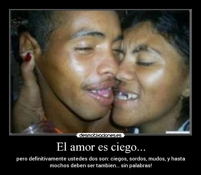 El amor es ciego... - pero definitivamente ustedes dos son: ciegos, sordos, mudos, y hasta
mochos deben ser tambien... sin palabras!