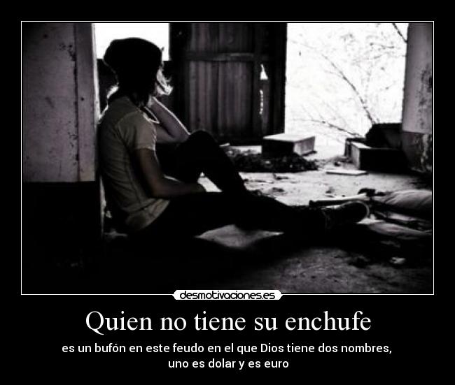 Quien no tiene su enchufe - es un bufón en este feudo en el que Dios tiene dos nombres, 
uno es dolar y es euro