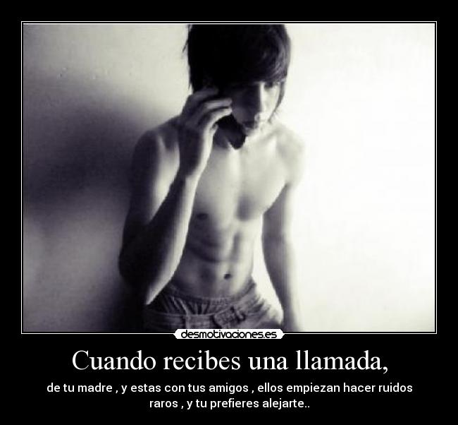 Cuando recibes una llamada, - de tu madre , y estas con tus amigos , ellos empiezan hacer ruidos
raros , y tu prefieres alejarte..