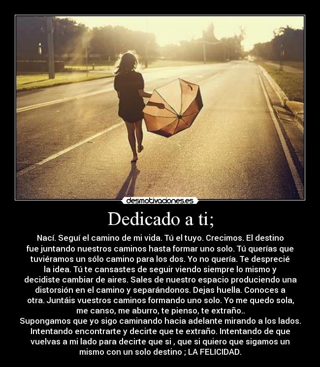 Dedicado a ti; - Nací. Seguí el camino de mi vida. Tú el tuyo. Crecimos. El destino
fue juntando nuestros caminos hasta formar uno solo. Tú querías que
tuviéramos un sólo camino para los dos. Yo no quería. Te desprecié
la idea. Tú te cansastes de seguir viendo siempre lo mismo y
decidiste cambiar de aires. Sales de nuestro espacio produciendo una
distorsión en el camino y separándonos. Dejas huella. Conoces a
otra. Juntáis vuestros caminos formando uno solo. Yo me quedo sola,
me canso, me aburro, te pienso, te extraño..
Supongamos que yo sigo caminando hacia adelante mirando a los lados.
Intentando encontrarte y decirte que te extraño. Intentando de que
vuelvas a mi lado para decirte que si , que si quiero que sigamos un
mismo con un solo destino ; LA FELICIDAD.