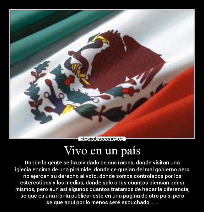 Vivo en un país - Donde la gente se ha olvidado de sus raíces, donde visitan una
iglesia encima de una pirámide, donde se quejan del mal gobierno pero
no ejercen su derecho al voto, donde somos controlados por los
estereotipos y los medios, donde solo unos cuantos piensan por sí
mismos, pero aun así algunos cuantos tratamos de hacer la diferencia,
se que es una ironía publicar esto en una pagina de otro país, pero
se que aquí por lo menos seré escuchado.......
