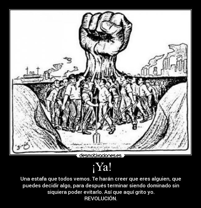 ¡Ya! - Una estafa que todos vemos. Te harán creer que eres alguien, que
puedes decidir algo, para después terminar siendo dominado sin
siquiera poder evitarlo. Así que aquí grito yo.
REVOLUCIÓN.
