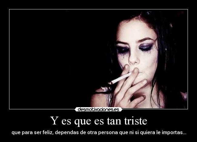 Y es que es tan triste - que para ser feliz, dependas de otra persona que ni si quiera le importas...