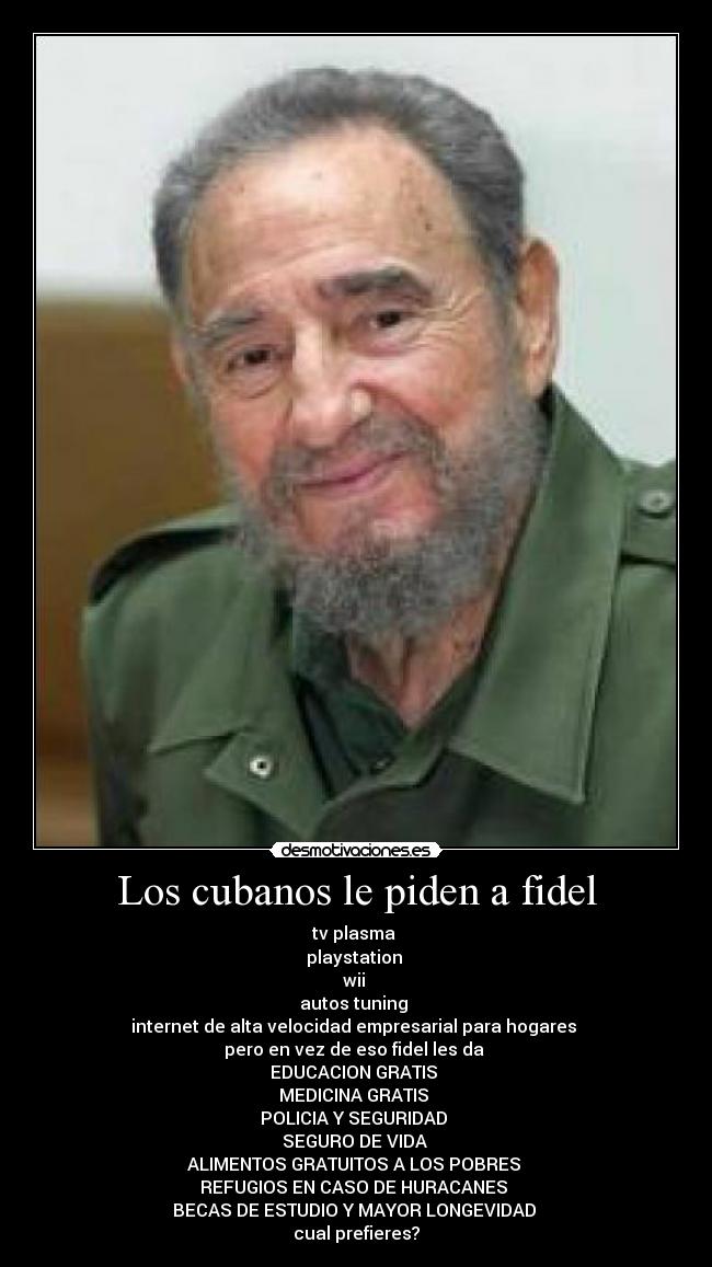 Los cubanos le piden a fidel - tv plasma 
playstation 
wii 
autos tuning 
internet de alta velocidad empresarial para hogares 
pero en vez de eso fidel les da 
EDUCACION GRATIS 
MEDICINA GRATIS 
POLICIA Y SEGURIDAD 
SEGURO DE VIDA 
ALIMENTOS GRATUITOS A LOS POBRES 
REFUGIOS EN CASO DE HURACANES 
BECAS DE ESTUDIO Y MAYOR LONGEVIDAD 
cual prefieres?