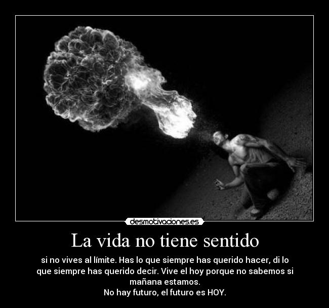 La vida no tiene sentido - si no vives al límite. Has lo que siempre has querido hacer, di lo
que siempre has querido decir. Vive el hoy porque no sabemos si
mañana estamos.
No hay futuro, el futuro es HOY.