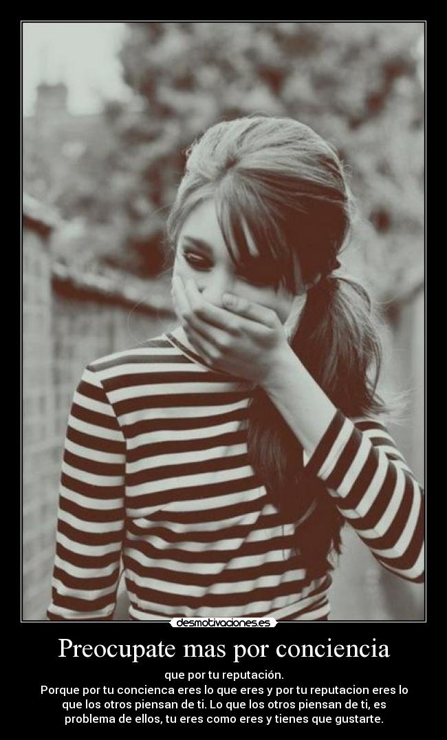 Preocupate mas por conciencia - que por tu reputación.
Porque por tu concienca eres lo que eres y por tu reputacion eres lo
que los otros piensan de ti. Lo que los otros piensan de ti, es
problema de ellos, tu eres como eres y tienes que gustarte.