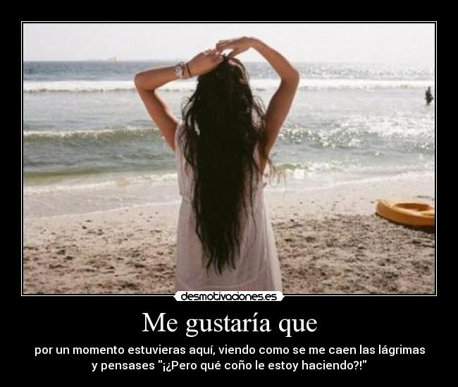 Me gustaría que - por un momento estuvieras aquí, viendo como se me caen las lágrimas
y pensases ¡¿Pero qué coño le estoy haciendo?!
