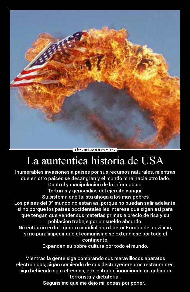 La auntentica historia de USA - Inumerables invasiones a paises por sus recursos naturales, mientras
que en otro paises se desangran y el mundo mira hacia otro lado.
Control y manipulacion de la informacion.
Torturas y genocidios del ejercito yanqui.
Su sistema capitalista ahoga a los mas pobres
Los paises del 3º mundo no estan asi porque no puedan salir adelante,
si no porque los paises occidentales les interesa que sigan asi para
que tengan que vender sus materias primas a precio de risa y su
poblacion trabaje por un sueldo absurdo.
No entraron en la II guerra mundial para liberar Europa del nazismo,
si no para impedir que el comunismo se extendiese por todo el
continente.
Expanden su pobre cultura por todo el mundo.
Mientras la gente siga comprando sus maravillosos aparatos
electronicos, sigan comiendo de sus destruyecerebros restaurantes,
siga bebiendo sus refrescos, etc. estaran financiando un gobierno
terrorista y dictatorial.
Segurisimo que me dejo mil cosas por poner...
