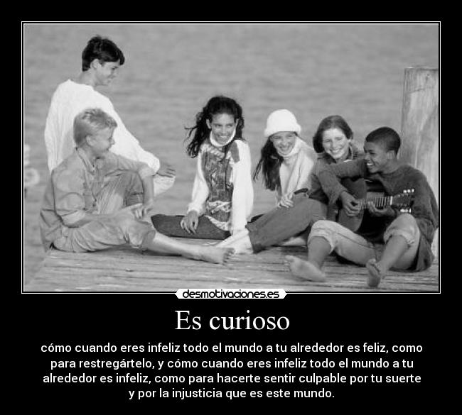 Es curioso - cómo cuando eres infeliz todo el mundo a tu alrededor es feliz, como
para restregártelo, y cómo cuando eres infeliz todo el mundo a tu
alrededor es infeliz, como para hacerte sentir culpable por tu suerte
y por la injusticia que es este mundo.