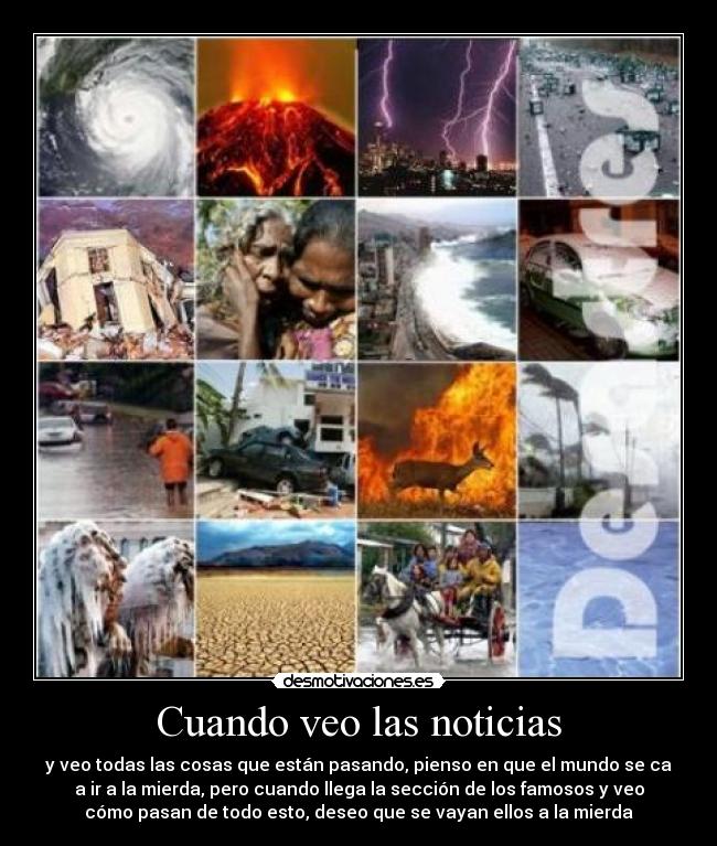 Cuando veo las noticias - y veo todas las cosas que están pasando, pienso en que el mundo se ca
a ir a la mierda, pero cuando llega la sección de los famosos y veo
cómo pasan de todo esto, deseo que se vayan ellos a la mierda