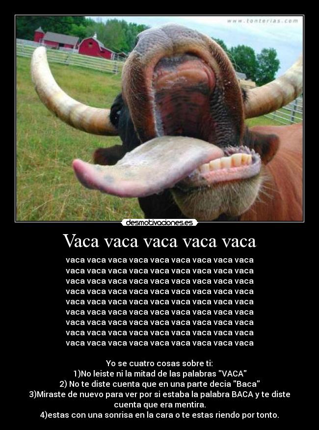 Vaca vaca vaca vaca vaca - vaca vaca vaca vaca vaca vaca vaca vaca vaca
vaca vaca vaca vaca vaca vaca vaca vaca vaca
vaca vaca vaca vaca vaca vaca vaca vaca vaca
vaca vaca vaca vaca vaca vaca vaca vaca vaca
vaca vaca vaca vaca vaca vaca vaca vaca vaca
vaca vaca vaca vaca vaca vaca vaca vaca vaca
vaca vaca vaca vaca vaca vaca vaca vaca vaca
vaca vaca vaca vaca vaca vaca vaca vaca vaca
vaca vaca vaca vaca vaca vaca vaca vaca vaca
Yo se cuatro cosas sobre ti:
1)No leiste ni la mitad de las palabras VACA
2) No te diste cuenta que en una parte decia Baca
3)Miraste de nuevo para ver por si estaba la palabra BACA y te diste
cuenta que era mentira.
4)estas con una sonrisa en la cara o te estas riendo por tonto.
