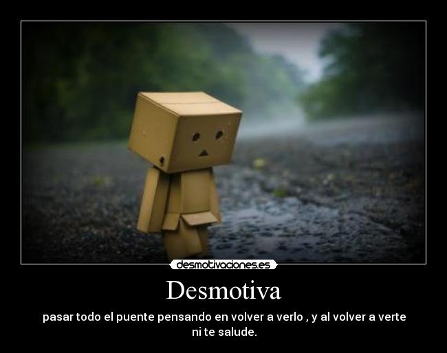 Desmotiva - pasar todo el puente pensando en volver a verlo , y al volver a verte ni te salude.