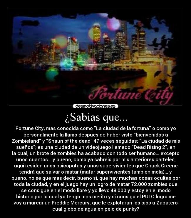 ¿Sabias que... - Fortune City, mas conocida como La ciudad de la fortuna o como yo
personalmente la llamo despues de haber visto bienvenidos a
Zombieland y Shaun of the dead 47 veces seguidas: La ciudad de mis
sueños; es una ciudad de un videojuego llamado Dead Rising 2, en
la cual, un brote de zombies ha acabado con todo ser humano... excepto
unos cuantos... y bueno, como ya sabreis por mis anteriores carteles,
aqui residen unos psicopatas y unos supervivientes que Chuck Greene
tendrá que salvar o matar (matar supervivientes tambien mola)... y
bueno, no se que mas decir, bueno si, que hay muchas cosas ocultas por
toda la ciudad, y en el juego hay un logro de matar 72.000 zombies que
se consigue en el modo libre y yo llevo 48.000 y estoy en el modo
historia por lo cual yo tengo mas merito y si consigo el PUTO logro me
voy a marcar un Freddie Mercury, que le explotaran los ojos a Zapatero
cual globo de agua en pelo de punky?