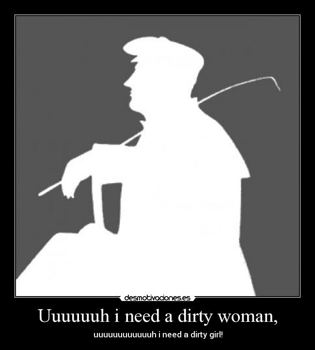 Uuuuuuh i need a dirty woman, - uuuuuuuuuuuuh i need a dirty girl!
