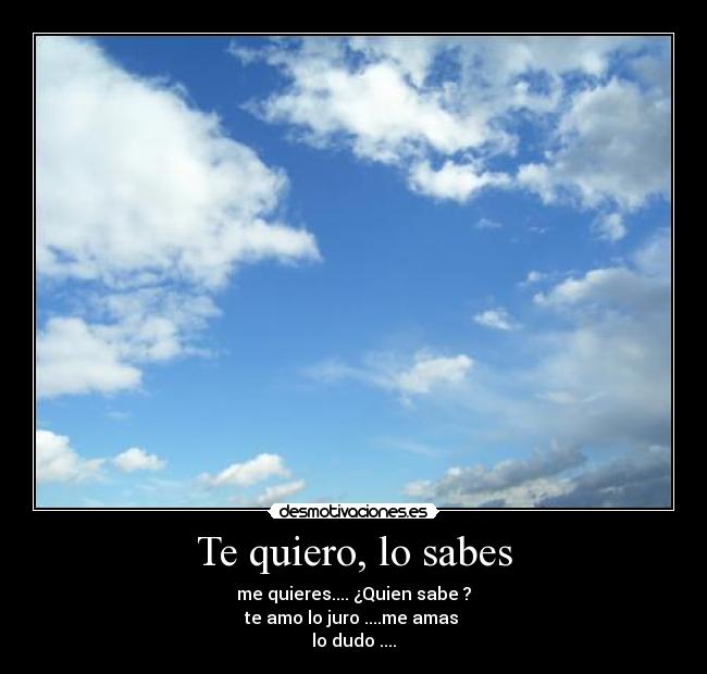 Te quiero, lo sabes - me quieres.... ¿Quien sabe ?
te amo lo juro ....me amas 
lo dudo ....