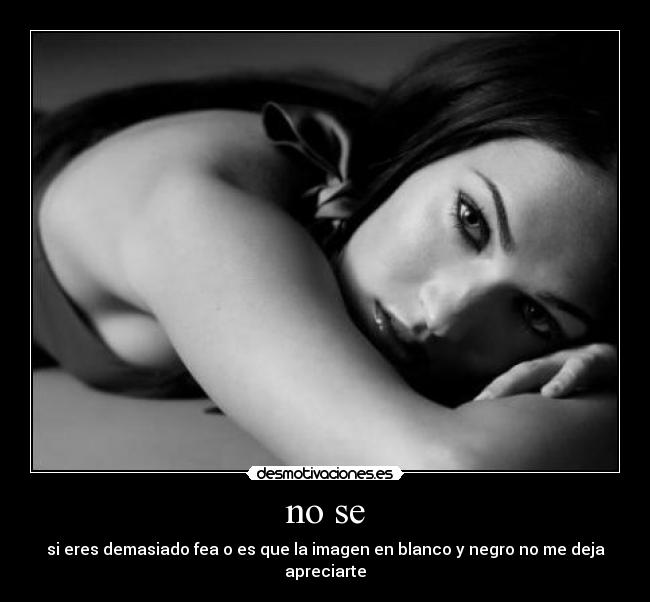 no se - si eres demasiado fea o es que la imagen en blanco y negro no me deja apreciarte