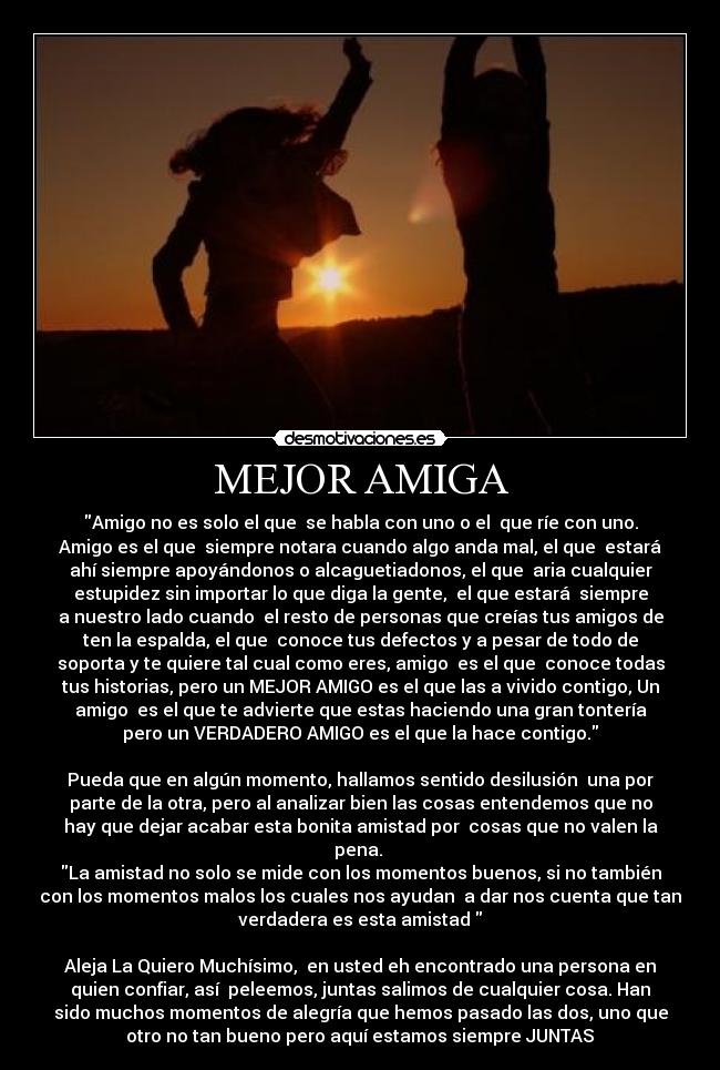 MEJOR AMIGA - Amigo no es solo el que se habla con uno o el que ríe con uno.
Amigo es el que siempre notara cuando algo anda mal, el que estará
ahí siempre apoyándonos o alcaguetiadonos, el que aria cualquier
estupidez sin importar lo que diga la gente, el que estará siempre
a nuestro lado cuando el resto de personas que creías tus amigos de
ten la espalda, el que conoce tus defectos y a pesar de todo de
soporta y te quiere tal cual como eres, amigo es el que conoce todas
tus historias, pero un MEJOR AMIGO es el que las a vivido contigo, Un
amigo es el que te advierte que estas haciendo una gran tontería
pero un VERDADERO AMIGO es el que la hace contigo.
Pueda que en algún momento, hallamos sentido desilusión una por
parte de la otra, pero al analizar bien las cosas entendemos que no
hay que dejar acabar esta bonita amistad por cosas que no valen la
pena.
La amistad no solo se mide con los momentos buenos, si no también
con los momentos malos los cuales nos ayudan a dar nos cuenta que tan
verdadera es esta amistad♥
Aleja La Quiero Muchísimo, en usted eh encontrado una persona en
quien confiar, así peleemos, juntas salimos de cualquier cosa. Han
sido muchos momentos de alegría que hemos pasado las dos, uno que
otro no tan bueno pero aquí estamos siempre JUNTAS♥