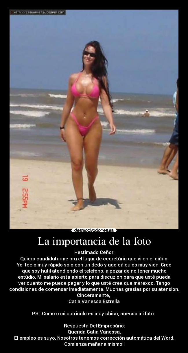 La importancia de la foto - Hestimado Ceñor:
Quiero candidatarme pra el lugar de cecretária que vi en el diário.
Yo  teclo muy rápido solo con un dedo y ago cálculos muy vien. Creo
que soy hutil atendiendo el telefono, a pezar de no tener mucho
estúdio. Mi salario esta abierto para discuzion para que usté pueda
ver cuanto me puede pagar y lo que usté crea que merexco. Tengo
condisiones de comensar imediatamente. Muchas grasias por su atension.
Cinceramente, 
Catia Vanessa Estrella

PS : Como o mi curriculo es muy chico, anecso mi foto. 

Respuesta Del Empresário:
Querida Catia Vanessa,
El empleo es suyo. Nosotros tenemos corrección automática del Word.
Comienza mañana mismo!!