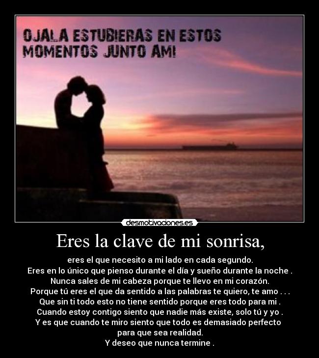 Eres la clave de mi sonrisa, - eres el que necesito a mi lado en cada segundo.
Eres en lo único que pienso durante el día y sueño durante la noche .
Nunca sales de mi cabeza porque te llevo en mi corazón.
Porque tú eres el que da sentido a las palabras te quiero, te amo . . .
Que sin ti todo esto no tiene sentido porque eres todo para mi .
Cuando estoy contigo siento que nadie más existe, solo tú y yo .
Y es que cuando te miro siento que todo es demasiado perfecto 
para que sea realidad.
Y deseo que nunca termine .